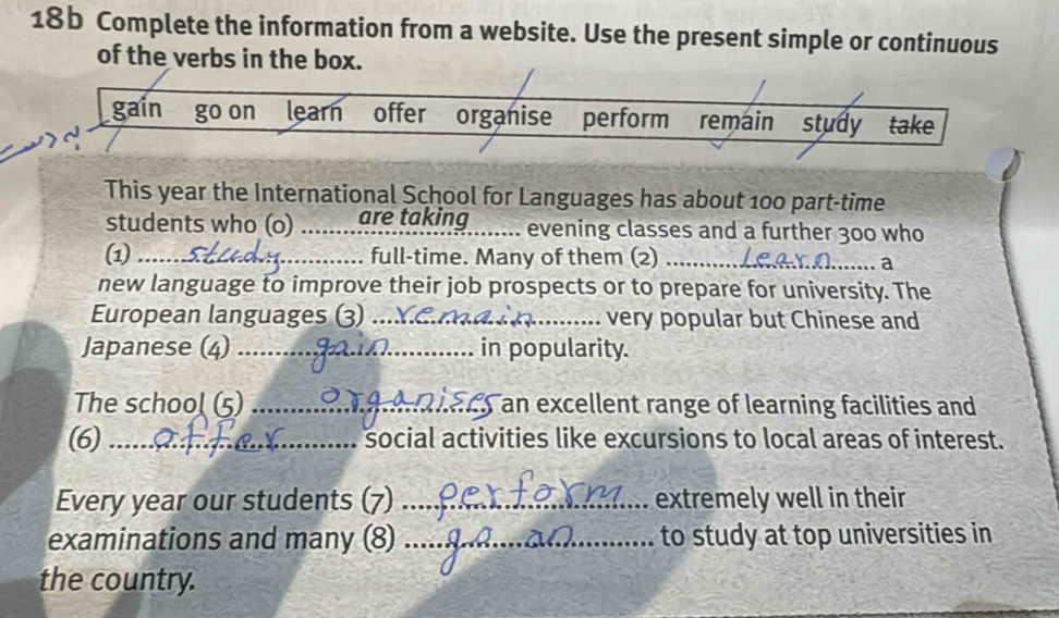 18b Complete the information from a website. Use the present simple or continuous 
of the verbs in the box. 
gain go on learn offer organise perform remain study take 
This year the International School for Languages has about 100 part-time 
students who (o) _are taking evening classes and a further 300 who 
(1)_ full-time. Many of them (2)_ 
a 
new language to improve their job prospects or to prepare for university. The 
European languages (3) _very popular but Chinese and 
Japanese (4) _in popularity. 
The school (5) _) an excellent range of learning facilities and 
(6) _social activities like excursions to local areas of interest. 
Every year our students (7) _extremely well in their 
examinations and many (8) _to study at top universities in 
the country.