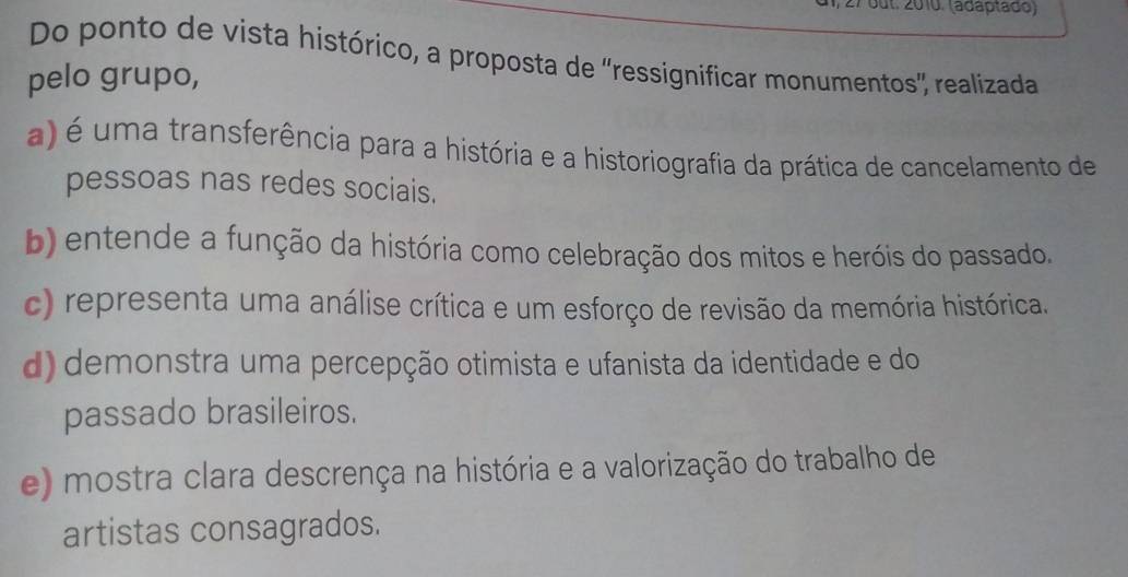 out. 2010. (adaptãdo)
Do ponto de vista histórico, a proposta de ''ressignificar monumentos', realizada
pelo grupo,
a) é uma transferência para a história e a historiografia da prática de cancelamento de
pessoas nas redes sociais.
b) entende a função da história como celebração dos mitos e heróis do passado.
c) representa uma análise crítica e um esforço de revisão da memória histórica.
d) demonstra uma percepção otimista e ufanista da identidade e do
passado brasileiros.
e) mostra clara descrença na história e a valorização do trabalho de
artistas consagrados.