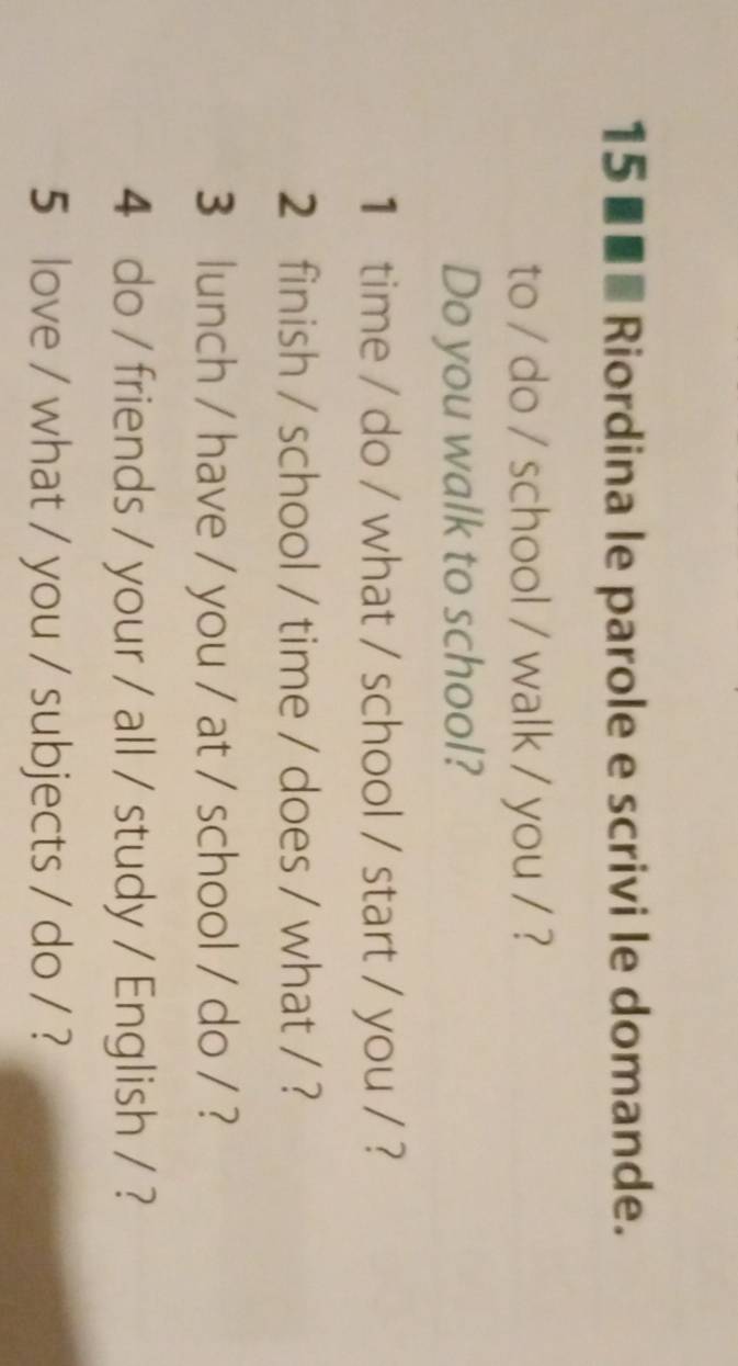 15 ■■■ Riordina le parole e scrivi le domande. 
to / do / school / walk / you / ? 
Do you walk to school? 
1 time / do / what / school / start / you / ? 
2 finish / school / time / does / what / ? 
3 lunch / have / you / at / school / do / ? 
4 do / friends / your / all / study / English / ? 
5 love / what / you / subjects / do / ?