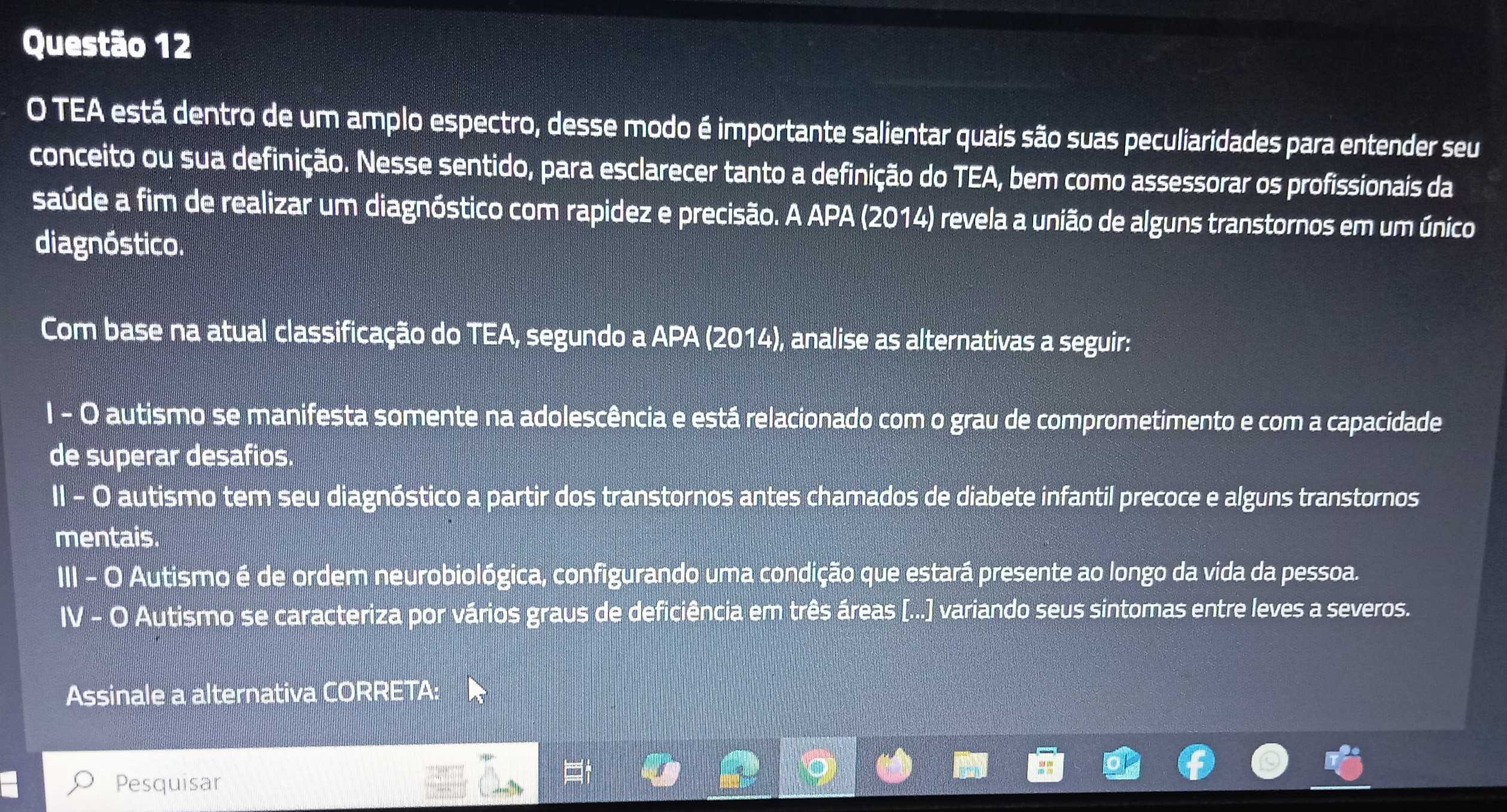 TEA está dentro de um amplo espectro, desse modo é importante salientar quais são suas peculiaridades para entender seu 
conceito ou sua definição. Nesse sentido, para esclarecer tanto a definição do TEA, bem como assessorar os profissionais da 
saúde a fim de realizar um diagnóstico com rapidez e precisão. A APA (2014) revela a união de alguns transtornos em um único 
diagnóstico. 
Com base na atual classificação do TEA, segundo a APA (2014), analise as alternativas a seguir: 
I - O autismo se manifesta somente na adolescência e está relacionado com o grau de comprometimento e com a capacidade 
de superar desafios. 
II - 0 autismo tem seu diagnóstico a partir dos transtornos antes chamados de diabete infantil precoce e alguns transtornos 
mentais. 
III - O Autismo é de ordem neurobiológica, configurando uma condição que estará presente ao longo da vida da pessoa. 
IV - O Autismo se caracteriza por vários graus de deficiência em três áreas [...] variando seus sintomas entre leves a severos. 
Assinale a alternativa CORRETA: 
Pesquisar