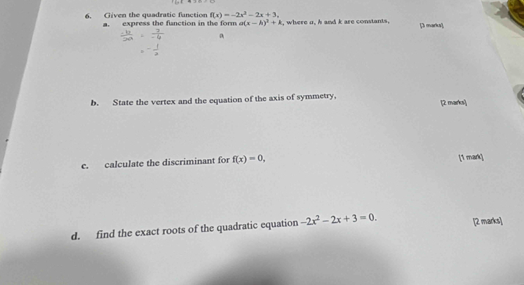 Given the quadratic function f(x)=-2x^2-2x+3, 
a. express the function in the form a(x-h)^2+k , where a, h and k are constants, [3 marks] 
a 
b. State the vertex and the equation of the axis of symmetry, 
[2 marks] 
c. calculate the discriminant for f(x)=0, [1 mark] 
d. find the exact roots of the quadratic equation -2x^2-2x+3=0. [2 marks]