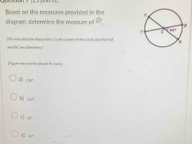 (15 pomts)
Based on the measures provided in the
diagram, determine the measure of widehat EF.
(You may assume that point C is the center of the circle and that AE
and BC are diameters.)
(Figure may not be drawn to scale.)
a) 134°
b) 226°
c) 92°
d ) 46°