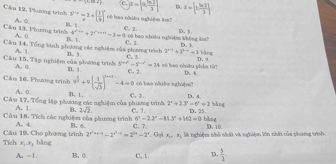 - 1;ln 2 . C. S= 0; ln 2/3  . D. S= 1; ln 2/3  .
Câu 12. Phương trình 3^(1-x)=2+( 1/9 )^x có bao nhiêu nghiệm âm?
A. 0. B. 1. C. 2.
D. 3.
Câu 13. Phương trình A. 0. B. 1.
4^(x^2)+x+2^(x^2)+x+1-3=0 có bao nhiêu nghiệm không âm?
C. 2. D. 3.
Cu 14. Tổng bình phương các nghiệm của phương trình 2^(x-1)+2^(2-x)=3 bǎng
A. 1. B. 3. C. 5
Câu 15. Tập nghiệm của phương trình 5^(1+x^2)-5^(1-x^2)=24 có bao nhiêu phần tử? D. 9.
A. 0. B. 1. C. 2. D. 4.
Câu 16. Phương trình 9^(frac x)2+9.( 1/sqrt(3) )^2x+2-4=0 có bao nhiêu nghiệm?
A. 0. B. 1. C. 2. D. 4.
Câu 17. Tổng lập phương các nghiệm của phương trình 2^x+2.3^x-6^x=2 bằng
A. 1. B. 2sqrt(2). C. 7. D. 25.
Câu 18. Tích các nghiệm của phương trình 6^x-2.2^x-81.3^x+162=0 bàng
A. 4. B. 6. C. 7. D. 10.
Câu 19. Cho phương trình 2^(x^2)+x-1-2^(x^2)-1=2^(2x)-2^x. Gọi x_1,x_2 là nghiệm nhỏ nhất và nghiệm lớn nhất của phương trình.
Tích x_1.x_2 bàng
A. -1. B.0. C. 1.
D.  5/2 .