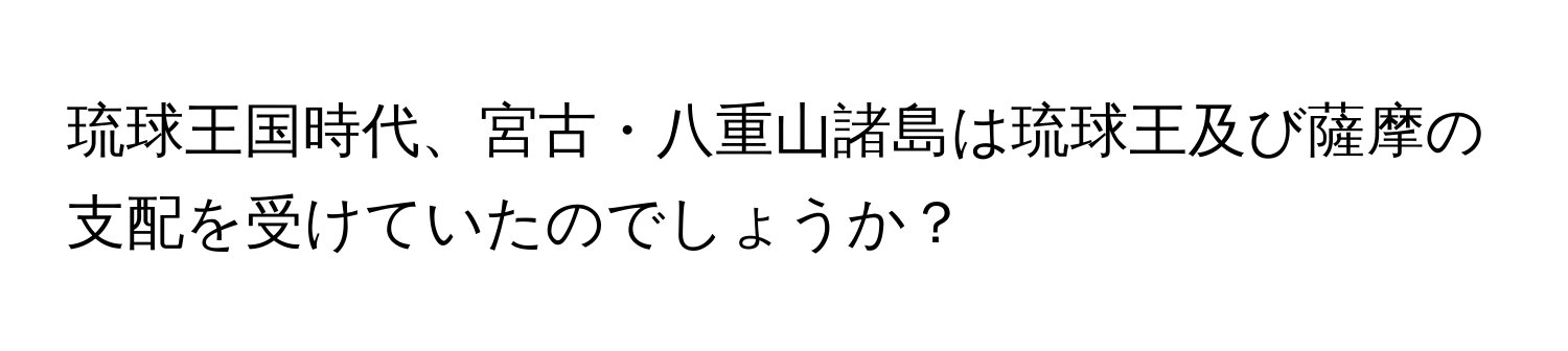 琉球王国時代、宮古・八重山諸島は琉球王及び薩摩の支配を受けていたのでしょうか？