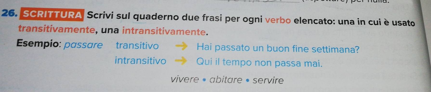 SCRITTURA Scrivi sul quaderno due frasi per ogni verbo elencato: una in cui è usato 
transitivamente, una intransitivamente. 
Esempio: passare transitivo Hai passato un buon fine settimana? 
intransitivo Qui il tempo non passa mai. 
vivere • abitare • servire