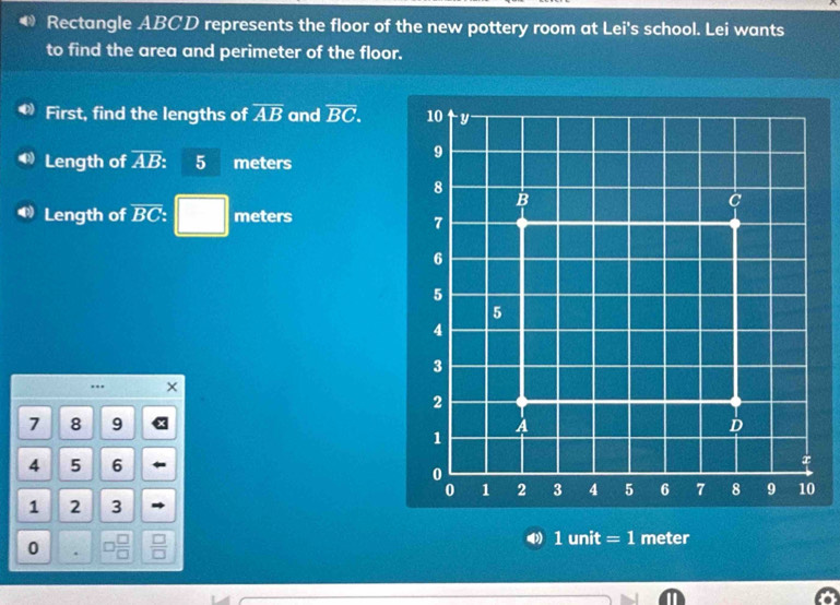 Rectangle ABCD represents the floor of the new pottery room at Lei's school. Lei wants 
to find the area and perimeter of the floor. 
First, find the lengths of overline AB and overline BC. 
Length of overline AB 5 meters
Length of overline BC □ meters..
7 8 9
4 5 6
1 2 3
0 □ 
4 1 unit = 1 meter