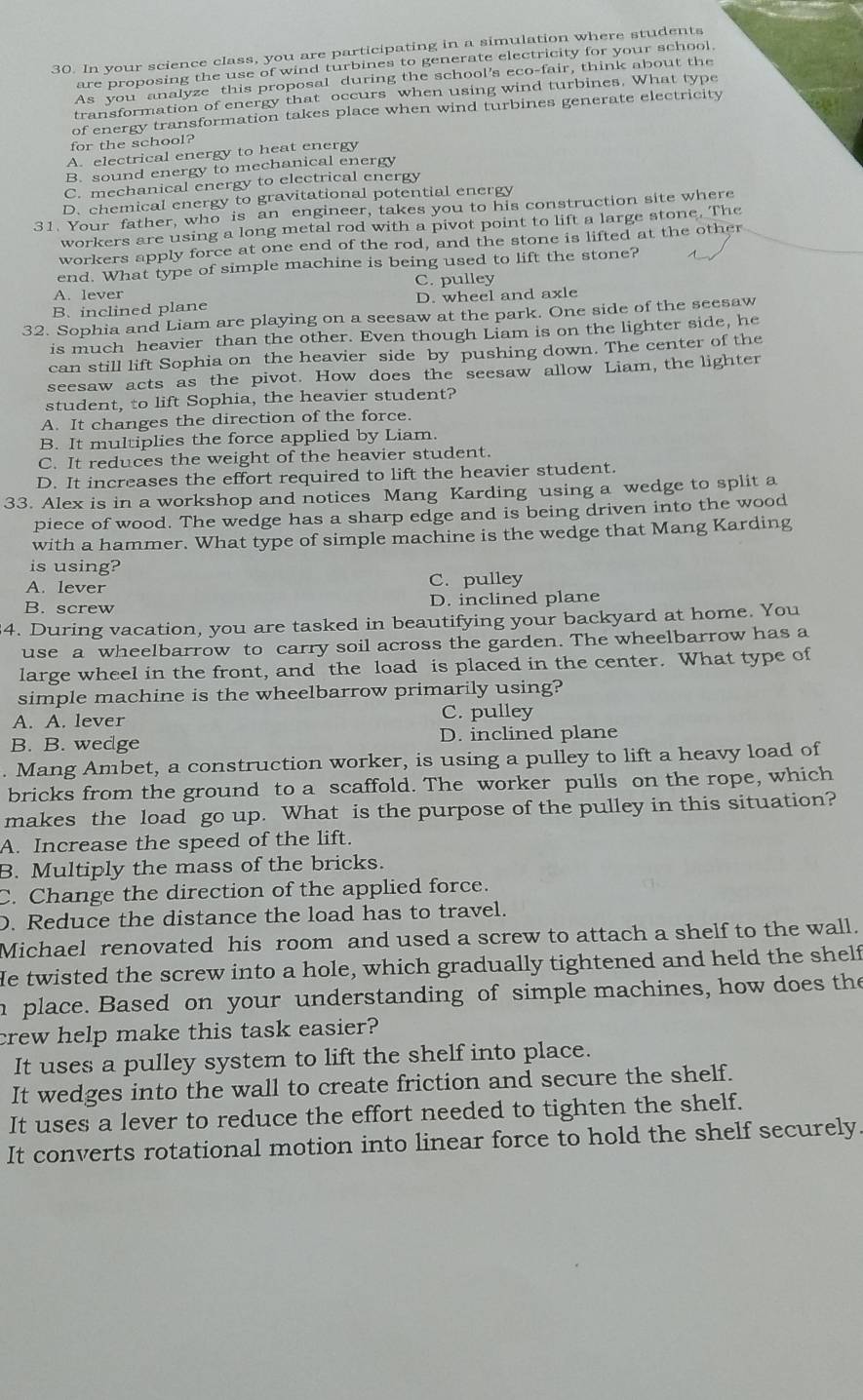 In your science class, you are participating in a simulation where students
are proposing the use of wind turbines to generate electricity for your school.
As you analyze this proposal during the school's eco-fair, think about the
transformation of energy that occurs when using wind turbines. What type
of energy transformation takes place when wind turbines generate electricity
for the school?
A. electrical energy to heat energy
B. sound energy to mechanical energy
C. mechanical energy to electrical energy
D. chemical energy to gravitational potential energy
31. Your father, who is an engineer, takes you to his construction site where
workers are using a long metal rod with a pivot point to lift a large stone. The
workers apply force at one end of the rod, and the stone is lifted at the other
end. What type of simple machine is being used to lift the stone?
A. lever C. pulley
B. inclined plane D. wheel and axle
32. Sophia and Liam are playing on a seesaw at the park. One side of the seesaw
is much heavier than the other. Even though Liam is on the lighter side, he
can still lift Sophia on the heavier side by pushing down. The center of the
seesaw acts as the pivot. How does the seesaw allow Liam, the lighter
student, to lift Sophia, the heavier student?
A. It changes the direction of the force.
B. It multiplies the force applied by Liam.
C. It reduces the weight of the heavier student.
D. It increases the effort required to lift the heavier student.
33. Alex is in a workshop and notices Mang Karding using a wedge to split a
piece of wood. The wedge has a sharp edge and is being driven into the wood
with a hammer. What type of simple machine is the wedge that Mang Karding
is using?
A. lever C. pulley
B. screw D. inclined plane
34. During vacation, you are tasked in beautifying your backyard at home. You
use a wheelbarrow to carry soil across the garden. The wheelbarrow has a
large wheel in the front, and the load is placed in the center. What type of
simple machine is the wheelbarrow primarily using?
A. A. lever C. pulley
B. B. wedge D. inclined plane
. Mang Ambet, a construction worker, is using a pulley to lift a heavy load of
bricks from the ground to a scaffold. The worker pulls on the rope, which
makes the load go up. What is the purpose of the pulley in this situation?
A. Increase the speed of the lift.
B. Multiply the mass of the bricks.
C. Change the direction of the applied force.
D. Reduce the distance the load has to travel.
Michael renovated his room and used a screw to attach a shelf to the wall.
He twisted the screw into a hole, which gradually tightened and held the shelf
h place. Based on your understanding of simple machines, how does the
crew help make this task easier?
It uses a pulley system to lift the shelf into place.
It wedges into the wall to create friction and secure the shelf.
It uses a lever to reduce the effort needed to tighten the shelf.
It converts rotational motion into linear force to hold the shelf securely.