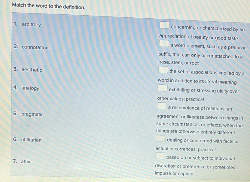 Match the word to the definition.
1. arbitrary
concerning or characterized by an
appreciation of beauty or good taste
a word element, such as a prefix or
2.connotation suffix, that can only occur attached to a
base, stem, or root
3. aesthetic
the set of associations implied by a
word in addition to its literal meaning
4. analogy
exhibiting or stressing utility over
other values; practical
a resemblance of relations; an
5. pragmatic agreement or likeness between things in
some circumstances or effects, when the
things are otherwise entirely different
6. utilitarian
dealing or concerned with facts or
actual occurrences; practical
based on or subject to individual
7. affix discretion or preference or sometimes
impulse or caprice