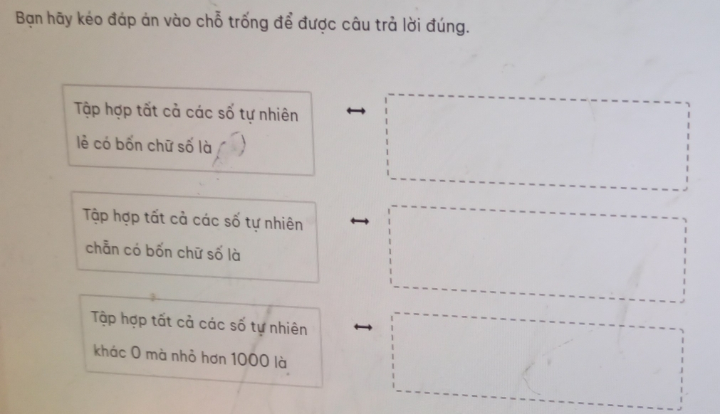 Bạn hãy kéo đáp án vào chỗ trống để được câu trả lời đúng. 
Tập hợp tất cả các số tự nhiên 
lẻ có bốn chữ số là 
Tập hợp tất cả các số tự nhiên 
chẵn có bốn chữ số là 
Tập hợp tất cả các số tự nhiên 
khác 0 mà nhỏ hơn 1000 là