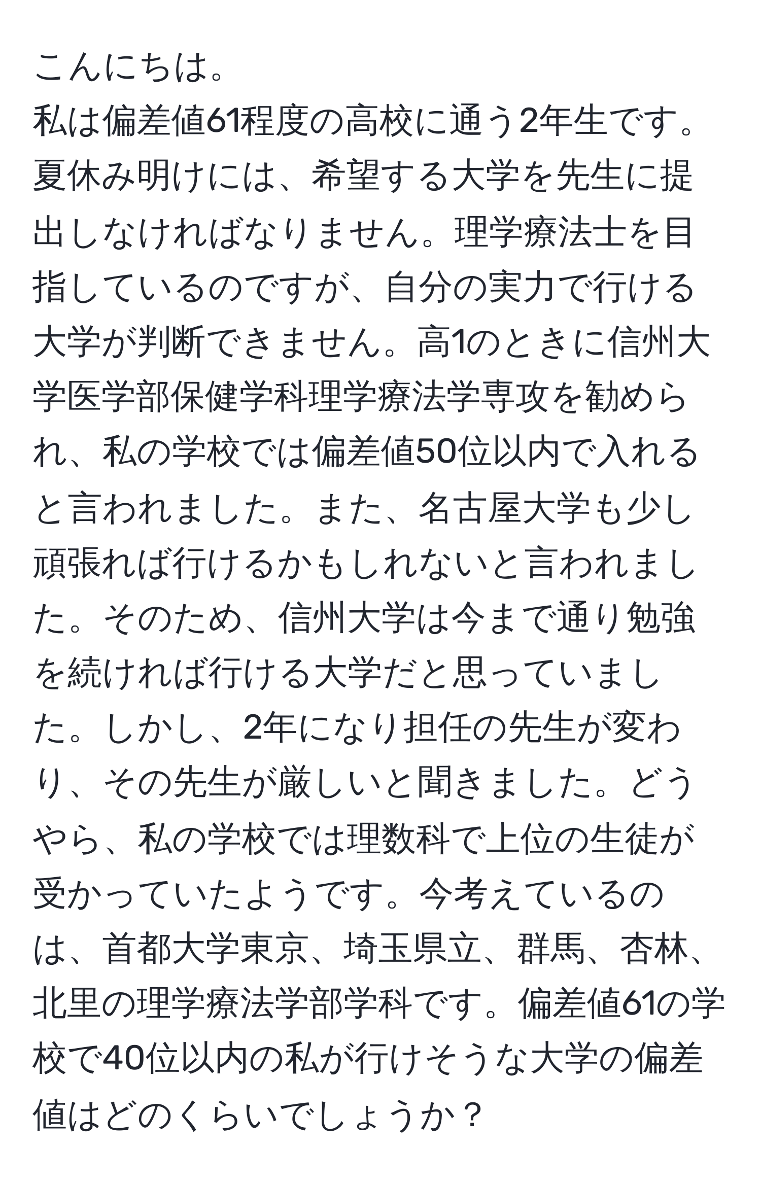 こんにちは。
私は偏差値61程度の高校に通う2年生です。夏休み明けには、希望する大学を先生に提出しなければなりません。理学療法士を目指しているのですが、自分の実力で行ける大学が判断できません。高1のときに信州大学医学部保健学科理学療法学専攻を勧められ、私の学校では偏差値50位以内で入れると言われました。また、名古屋大学も少し頑張れば行けるかもしれないと言われました。そのため、信州大学は今まで通り勉強を続ければ行ける大学だと思っていました。しかし、2年になり担任の先生が変わり、その先生が厳しいと聞きました。どうやら、私の学校では理数科で上位の生徒が受かっていたようです。今考えているのは、首都大学東京、埼玉県立、群馬、杏林、北里の理学療法学部学科です。偏差値61の学校で40位以内の私が行けそうな大学の偏差値はどのくらいでしょうか？