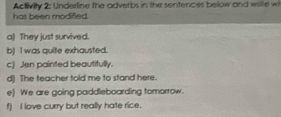 Activity 2: Underline the adverbs in the sentences below and wite w 
has been modified. 
a) They just survived. 
b) I was quite exhausted. 
c) Jen painted beautifully. 
d) The teacher told me to stand here. 
e) We are going paddleboarding tomorrow. 
f) I love curry but really hate rice.