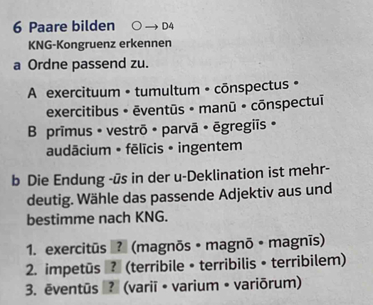 Paare bilden D4
KNG-Kongruenz erkennen
a Ordne passend zu.
A exercituum • tumultum • cōnspectus •
exercitibus • ēventūs • manū • cōnspectuī
B prīmus • vestrō · parvā • ēgregiīs ·
audācium • fēlīcis • ingentem
b Die Endung -ūs in der u-Deklination ist mehr-
deutig. Wähle das passende Adjektiv aus und
bestimme nach KNG.
1. exercitūs ? (magnōs • magnō • magnīs)
2. impetus ? (terribile • terribilis • terribilem)
3. ēventūs ? (variī • varium • variōrum)