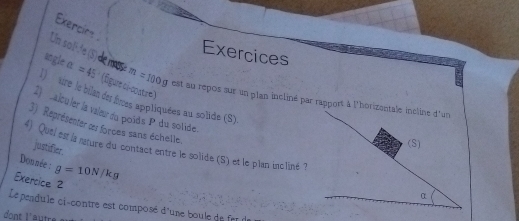 Exercio 
Exercices 
ungle alpha =45 (figure ci-coatre) 
Un so lF de (S) de mose m=100g est au repos sur un plan incliné par rapport à l'horizentale incline d^, un 
( ture le bilan des fres appliquées au solide (S) 
2 calculer la vaiœur du poids P du solide 
3) Représenter ces forces sans échelle. 
(S) 
4). Quei est la nature du contact entre le solide (S) et le plan incliné ? 
justifier. 
Donnée : g=10N/kg
Exercice 2 
Le pendule ci-contre est composé d'une bou e de f