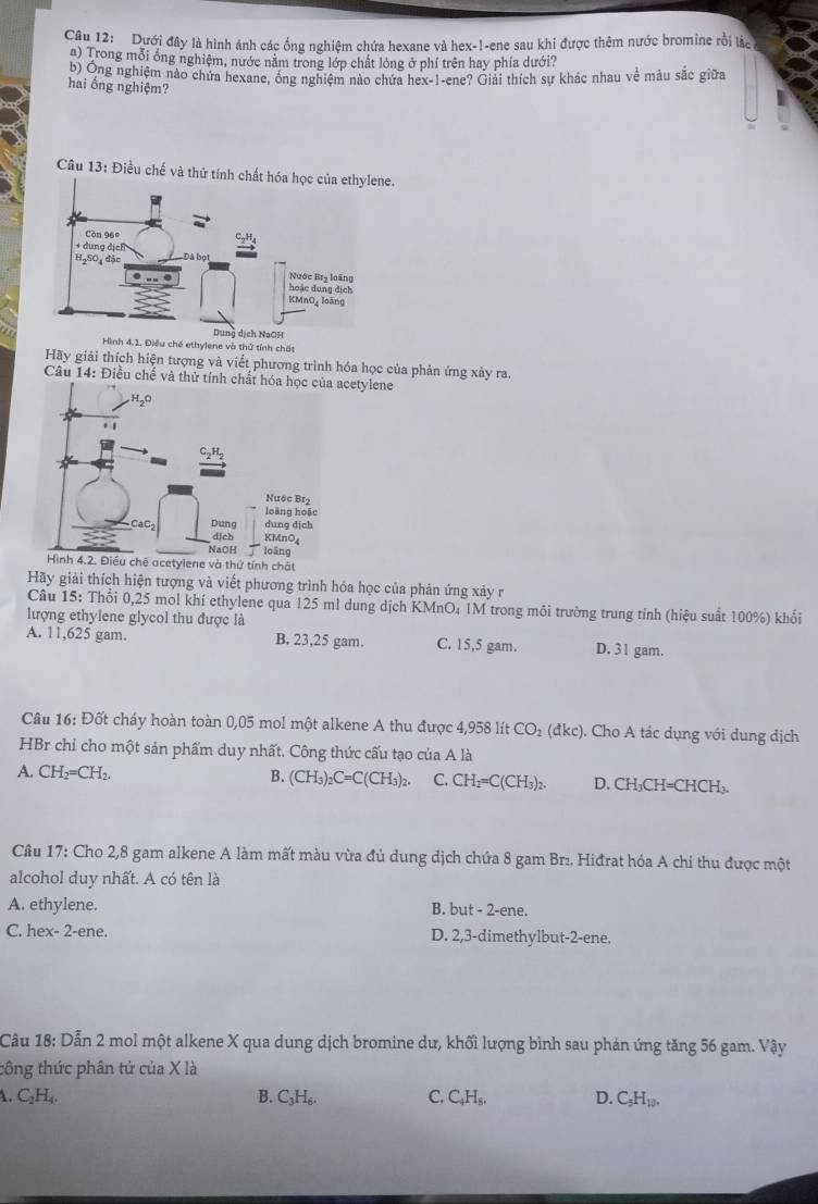 Dưới đây là hình ảnh các ống nghiệm chứa hexane và hex-1-ene sau khi được thêm nước bromine rồi lắc a
a) Trong mỗi ổng nghiệm, nước năm trong lớp chất lóng ở phí trên hay phía dưới?
b) Ông nghiệm nào chứa hexane, ông nghiệm nào chứa hex-1-ene? Giải thích sự khác nhau về mâu sắc giữa
hai ống nghiệm?
Câu 13: Điều chế và thử tính chất hóa học của ethylene.
a
Hình 4.1. Điều chế ethylene và thứ tính chất
Hãy giải thích hiện tượng và viết phương trình hóa học của phản ứng xảy ra.
Câu 14: Điều chế và thử tetylene
h chất
Hãy giải thích hiện tượng và viết phương trình hóa học của phản ứng xảy r
Câu 15: Thổi 0,25 mol khí ethylene qua 125 ml dung dịch KMnO₄ 1M trong môi trường trung tính (hiệu suất 100%) khổi
lượng ethylene glycol thu được là
A. 11,625 gam. B. 23,25 gam. C. 15,5 gam. D. 31 gam.
Câu 16: Đốt cháy hoàn toàn 0,05 mol một alkene A thu được 4,958 lít CO_2 (đkc). Cho A tác dụng với dung dịch
HBr chỉ cho một sản phẩm duy nhất. Công thức cấu tạo của A là
A. CH_2=CH_2. B. (CH_3)_2C=C(CH_3)_2. C. CH_2=C(CH_3)_2. D. CH₃CH=CHCH₃.
Câu 17: Cho 2,8 gam alkene A làm mất màu vừa đủ dung dịch chứa 8 gam Br₂. Hiđrat hóa A chi thu được một
alcohol duy nhất. A có tên là
A. ethylene. B. but-2-ene.
C. hex- 2-ene. D. 2,3-dimethylbut-2-ene.
Câu 18: Dẫn 2 mol một alkene X qua dung dịch bromine dư, khối lượng bình sau phán ứng tăng 56 gam. Vậy
tông thức phân tử của X là
A. C_2H_4. B. C_3H_6. C. C_4H_5. D. C_5H_10.