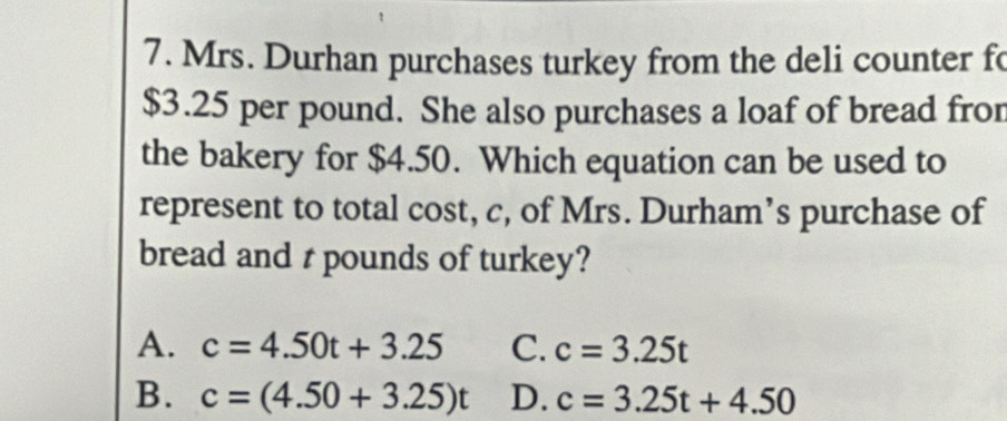 Mrs. Durhan purchases turkey from the deli counter fo
$3.25 per pound. She also purchases a loaf of bread fror
the bakery for $4.50. Which equation can be used to
represent to total cost, c, of Mrs. Durham’s purchase of
bread and r pounds of turkey?
A. c=4.50t+3.25 C. c=3.25t
B. c=(4.50+3.25)t D. c=3.25t+4.50