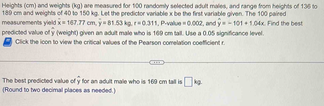 Heights (cm) and weights (kg) are measured for 100 randomly selected adult males, and range from heights of 136 to
189 cm and weights of 40 to 150 kg. Let the predictor variable x be the first variable given. The 100 paired 
measurements yield overline x=167.77cm, overline y=81.53kg, r=0.311 , P -value =0.002 , and widehat y=-101+1.04x. Find the best 
predicted value of y (weight) given an adult male who is 169 cm tall. Use a 0.05 significance level. 
Click the icon to view the critical values of the Pearson correlation coefficient r. 
The best predicted value of y for an adult male who is 169 cm tall is □ kg. 
(Round to two decimal places as needed.)