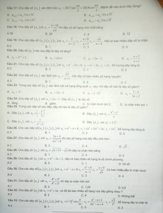 Cho dây số (n,endpmatrix xác định bởi u_n=2017sin  nπ /2 +2018cos  nπ /3 . Mệnh đề nào dưới đây đùng?
A. u_n+5=u_n,forall n∈ N^*, B. u_n+15=u_n,forall n∈ N^*.
C. u_n+12=u_n,forall n∈ N^*. D. u_n+0=u_n,Vn∈ N^*
Câu 18. Cho dây số (u_=) có u_n= (n+16)/sqrt(n)  thi dãy có số hạng nhỏ nhất bằng
A.30 B. 20 C.8 D. 12
Câu 19. Cho các dãy số (u_n),(v_n),(t_n) có u_n= 1/n+2 ;v_n= (n+8)/n+5 ;t_n= sqrt(n)/n+4 . Hỏi có bao nhiêu dây số bị chận
A.2 B. 1 C. 3 D. 0
Câu 20. Dây số (u_.) nào sau đây là dây số tăng?
A. u_n=3^(-a)+1. B. u_n=sin n. C. u_n=2n-3. D. u_n= (n+2)/n+1 .
Câu 21. Cho các dãy số (u_n),(v_n),(t_n) có u_n=n^2-2n+4;v_n=n^3+3n;t_n=2n. Số lượng dây tăng là
A.2 B. 3 C. 1 D. 0
Câu 22. Cho dây số (u_n) xác định bởi u_n= sqrt(n)/n+1 . Hỏi dây có bao nhiêu số hạng nguyên
A.3 B. 1 C. 2 D. 0
Câu 23. Trong các dây số (u_-) xác định bởi sổ hạng tổng quát # sau, hỏi dây số nào lā dãy số giảm?
A. u_n=2^n. B. u_n=2n-5. C. u_0=(-3)^circ . D. u_n= (1-n)/3n+2 .
Câu 24. Cho dãy số (u_n) với u_n=2n-1. Day số (u_n) là dãy số
A. tāng. B. giảm. C. bị chân dưới bởi 2. D. bị chặn trên bởi 1.
Câu 25. Trong các dãy số sau đây, dây sổ nào là dãy số giảm?
A. Dāy (a_,) , với a_n=(- 1/2 )^n. B. Dây (b_c) với b_n= (n^2+1)/n .
C. Dây (c_circ ) , với c_n= 1/n^5 +1 D. Dây (d_2) , với d_n=3.2°.
Câu 26. Cho các dãy soverline 0(u_n),(v_x),(t_x) Có u_n=n^2-n+4;v_n=(a^2+1)n^3+3n;t_n=2n^2 Số lượng dây tăng là
A.3 B. 1 C. 2 D. 0
Câu 27. Cho dãy số (u_.) với u_n= (2n+4)/sqrt(n^2+8)  thì các số hạng của dãy đều nhỏ hơn
A.2 B. 3 C.4 D. sqrt(5)
Câu 28. Cho dãy số (u_n) với u_n=sqrt(n+15)-sqrt(n)thi dǎy có chận trên bằng
A.3 B. 1 C. 4 D. 5
Câu 29. Cho dây số (u_n) có u_n=n^2-2n+2 , dãy có bao nhiêu số hạng là số chính phương
A.2 B. 0 C. 1 D. Võ số
Câu 30. Cho các dãy số 5(u_n),(v_n),(t_n) có u_n=n^2-n+8;v_n= (n^2+8)/n-1 ;t_n= (n+9)/sqrt(n) . Có bao nhiêu dãy bị chận dưới
A.3 B. 2 D. 4
C. 3
Câu 31. Cho dãy số (u_=) với u_n= (4^n+3^n)/4^n+5^n  thì dây bị chăn trên bởi
A.1 B. 2 C. 1,25 D. 0,5
Câu 32. Cho dãy số (u_n) có u_n=n^2+5n , có tổi đa bao nhiêu số hạng của dãy giống nhau ?
A.3 B. 2 C. 4 D. Không thể
Câu 33. Cho các dãy số (u_n),(v_n),(t_n) có u_n=(-1)^n co:  π /2n ;v_n= (n^2-n+1)/2n^2-n+4 ;t_n= sqrt(2)/5^n . Số lượng dây bị chận là
A.2 B. 1 C.0
D. 3