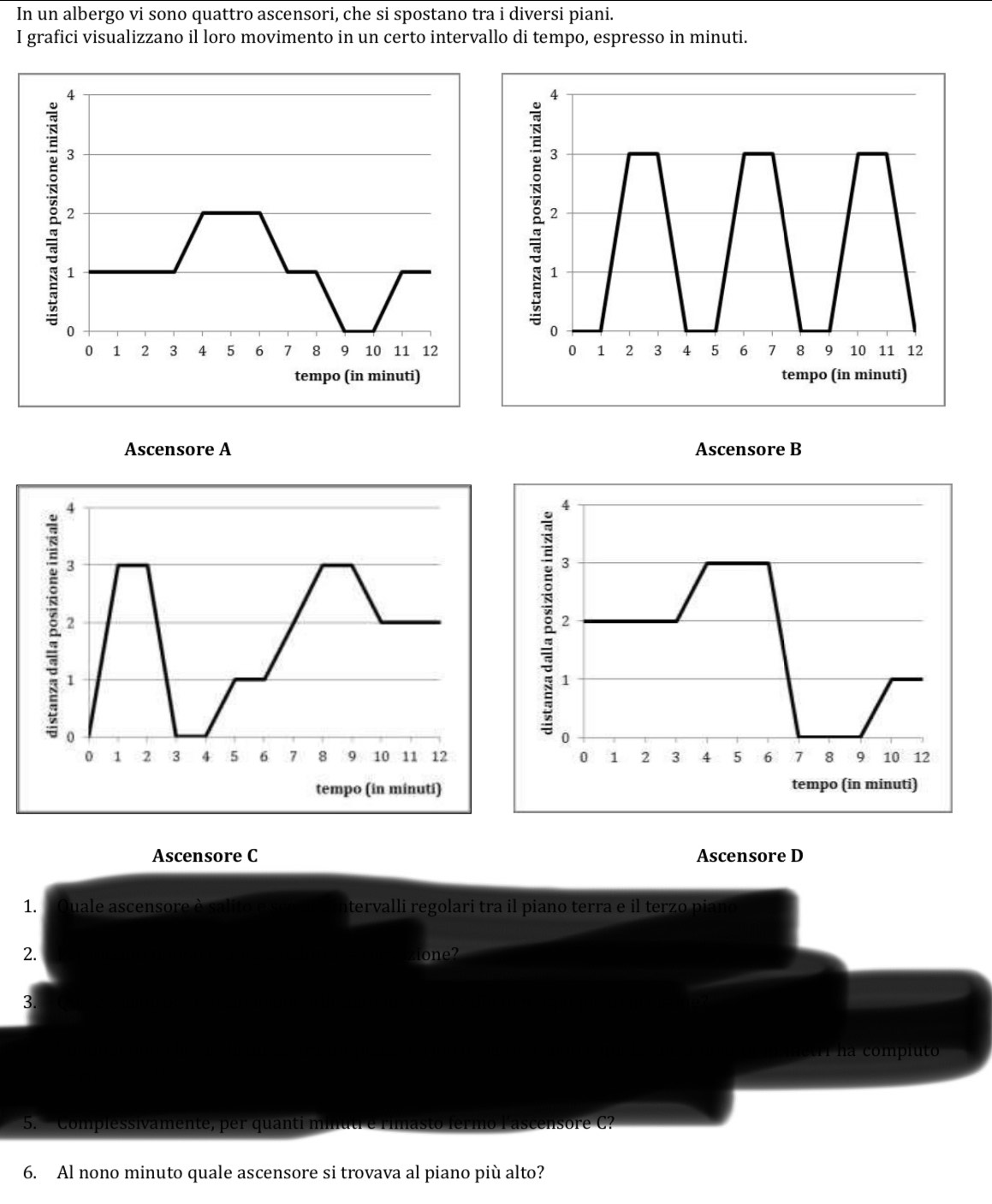 In un albergo vi sono quattro ascensori, che si spostano tra i diversi piani. 
I grafici visualizzano il loro movimento in un certo intervallo di tempo, espresso in minuti. 
Ascensore B 
Ascensore C Ascensore D 
1. uale ascensore à salito e tervalli regolari tra il piano terra e il terzo piano 
2. lone? 
3. 
ietri na compiuto 
5. “ Complessivamente, per quanti mi to fermo lascensore C? 
6. Al nono minuto quale ascensore si trovava al piano più alto?