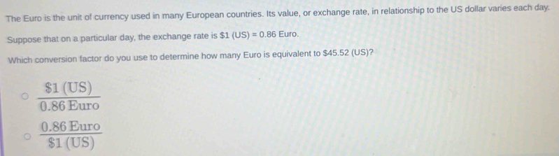 The Euro is the unit of currency used in many European countries. Its value, or exchange rate, in relationship to the US dollar varies each day.
Suppose that on a particular day, the exchange rate is $1(US)=0.86Euro. 
Which conversion factor do you use to determine how many Euro is equivalent to $45.52 (US)?
 $1(US)/0.86Euro 
 (0.86Euro)/$1(US) 