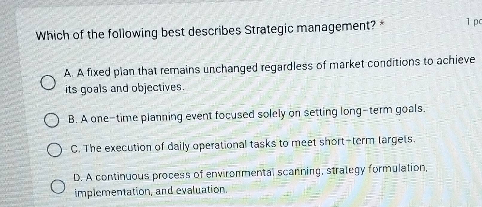 Which of the following best describes Strategic management? *
1 pc
A. A fixed plan that remains unchanged regardless of market conditions to achieve
its goals and objectives.
B. A one-time planning event focused solely on setting long-term goals.
C. The execution of daily operational tasks to meet short-term targets.
D. A continuous process of environmental scanning, strategy formulation,
implementation, and evaluation.