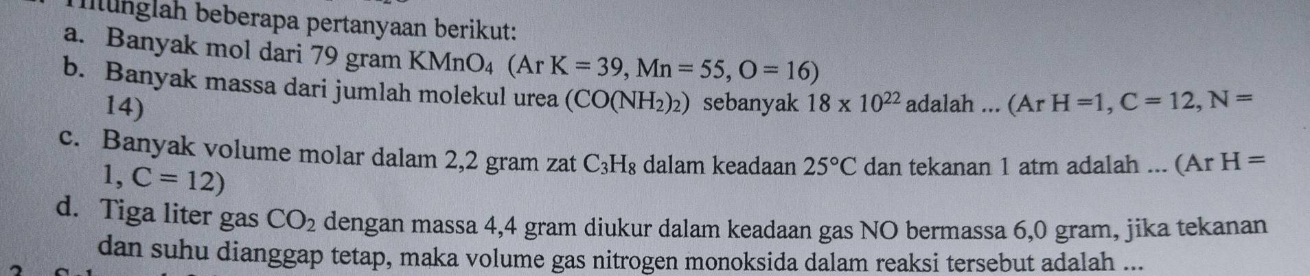 Münglah beberapa pertanyaan berikut: 
a. Banyak mol dari 79 gram KMnO₄ (Ar K=39, Mn=55, O=16)
b. Banyak massa dari jumlah molekul urea (CO(NH_2)_2) sebanyak 18* 10^(22) adalah...(ArH=1, C=12, N=
14) 
c. Banyak volume molar dalam 2,2 gram zat C_3H_8 dalam keadaan 25°C dan tekanan 1 atm adalah ... (ArH=
1,C=12)
d. Tiga liter gas CO_2 dengan massa 4,4 gram diukur dalam keadaan gas NO bermassa 6,0 gram, jika tekanan 
dan suhu dianggap tetap, maka volume gas nitrogen monoksida dalam reaksi tersebut adalah ...