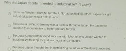 Why did Japian decide it needed to industralize? (I pow 
industrialization would help it unily. Because Westem Europe and the U.S, had arified countries, Japan thought
Bécause a unified Garmamy was a political threat to Jepan, the Japanese
decided to indystralize to beter prepane for war.
Recause Gesat Britain found success with lobor unions, Jagan wanted to
industriat ive to keep its workens happy and engaged.
iflecause Japan thought that incustrializing courne of Wester Europe and.