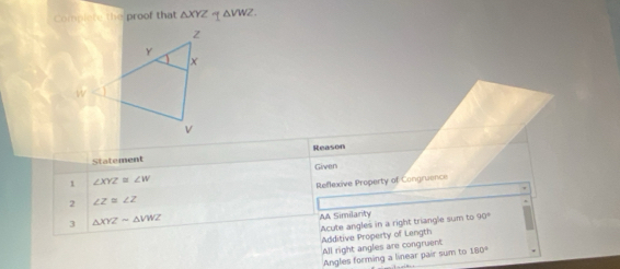 Complete the proof that △ XYZ “ △ VWZ. 
Reason
Statement
Given
1 ∠ XYZ≌ ∠ W
2 ∠ Z≌ ∠ Z Reflexive Property of Congruence
3 △ XYZsim △ VWZ
AA Similanty 90°
Acute angles in a right triangle sum to
Additive Property of Length
All right angles are congruent
Angles forming a linear pair sum to 180°