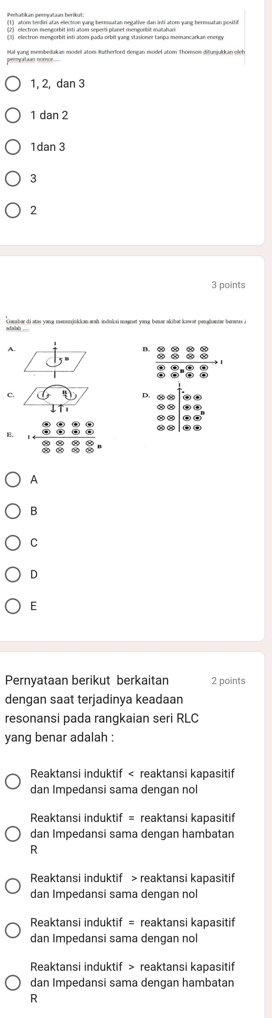 Perhatikan pernyataan berikut:
electron mengorbit inti atom seperti planet mengorbit matahari
(3) electron mengorbit inti atom pada orbit yang stasioner tanpa memancarkan energy
Hal yang membedakan model atom Rutherford dengan model atom Thomson ditunjukkan oleh
1, 2, dan 3
1 dan 2
1dan 3
3
2
3 points
B.
C.
D.
E.
A
B
C
D
E
Pernyataan berikut berkaitan 2 points
dengan saat terjadinya keadaan
resonansi pada rangkaian seri RLC
yang benar adalah :
Reaktansi induktif < reaktansi kapasitif
dan Impedansi sama dengan nol
Reaktansi induktif = reaktansi kapasitif
dan Impedansi sama dengan hambatan
R
 Reaktansi induktif > reaktansi kapasitif
dan Impedansi sama dengan nol
Reaktansi induktif = reaktansi kapasitif
dan Impedansi sama dengan nol
Reaktansi induktif > reaktansi kapasitif
dan Impedansi sama dengan hambatan
R