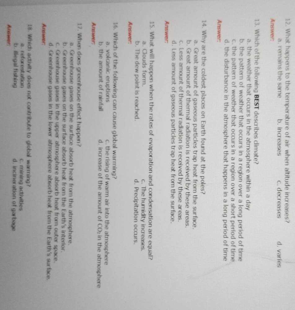 What happens to the temperature of air when altitude increases?
a. remains the same b. increases c. decreases d. varies
Answer:
13. Which of the following BEST describes climate?
a. the weather that occurs in the atmosphere within a day
b. the pattern of weather that occurs in a region over a long period of time
c. the pattern of weather that occurs in a region over a short period of time
d. the disturbance in the atmosphere that happens in a long period of time
Answer:
14. Why are the coldest places on Earth found at the poles?
a. Great amount of gaseous particles trap heat from the surface.
b. Great amount of themmal radiation is received by these areas.
c. Less amount of thermal radiation is received by these areas.
d. Less amount of gaseous particles trap heat from the surface.
Answer:
15. What will happen when the rates of evaporation and condensation are equal?
a. Clouds form. c. The humidity increases.
b. The dew point is reached. d. Precipitation occurs.
Answer:
16. Which of the following can cause global warming?
a. volcanic eruptions c. the rising of warm air into the atmosphere
b. the amount of rainfall d. increase of the amount of CO_2 in the atmosphere
Answer:
17. When does greenhouse effect happen?
a. Greenhouse gases on the surface absorb heat from the atmosphere.
b. Greenhouse gases on the surface absorb heat from the Earth's interior.
c. Greenhouse gases in the upper atmosphere absorb heat from outer space.
d. Greenhouse gases in the lower atmosphere absorb heat from the Earth's surface.
Answer:
18. Which activity does not contribute to global warming?
a. reforestation c. mining activities
b. illegal fishing d. incineration of garbage
Answer: