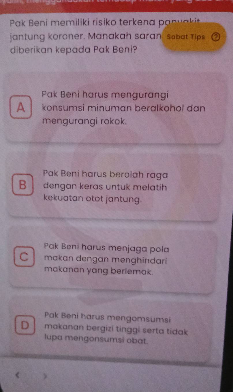 Pak Beni memiliki risiko terkena panv aki
jantung koroner. Manakah saran sobat Tips ②
diberikan kepada Pak Beni?
Pak Beni harus mengurangi
A konsumsi minuman beralkohol dan
mengurangi rokok.
Pak Beni harus berolah raga
B dengan keras untuk melatih
kekuatan otot jantung.
Pak Beni harus menjaga pola
C makan dengan menghindari
makanan yang berlemak.
Pak Beni harus mengomsumsi
D makanan bergizi tinggi serta tidak 
lupa mengonsumsi obat.