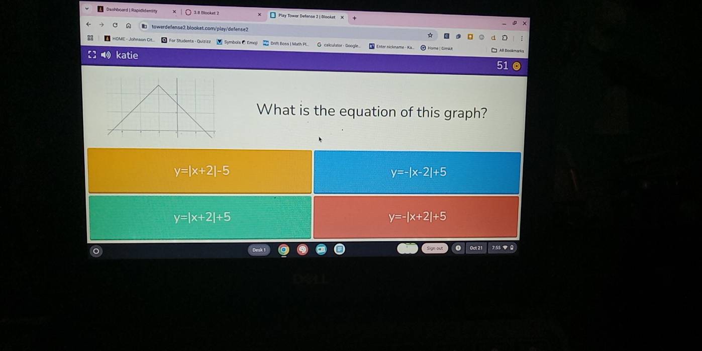 Dashboard |Rapididentity 3.8 Blooket 2 Play Tower Defense 2 | Blooket X
A towerdefense2.blooket.com/play/defense2
HOME - Johnson Cit... For Studenta - Quizizz Symbols C Emoji Drift Boss | Math Pl G calculator - Google Enter nickname· Ka. Home | Gimkut All Bockmarks
katie
51
What is the equation of this graph?
y=|x+2|-5
y=-|x-2|+5
y=|x+2|+5
y=-|x+2|+5
Oct 21 7:55 ▼ 0