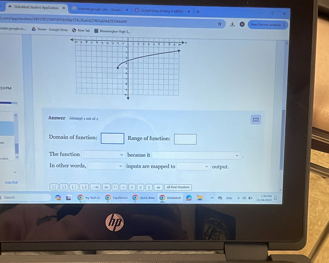 DeltaMath Stustent Application × transtate.googls.comi - Google United Sortes History 1-GREEN 
h.com/app/student/3491287/24918958/08a729c76afc627f07af24d293366449 New Chrome available 
eslate.google.co... Home - Google Drive New Tab Bloomington High S... 
59 PM 
Answer Attempt 1 out of 2 
Domain of function: Range of function: 
es 
The function because it 
In other words, inputs are mapped to output. 
Log Out 
[, ] (, ) (,| (, ) -∞ ∞ U r > S > or All Real Numbers 
Search Ivy Tech Cc Equilibriun Quick Brea DeltaMath 11/18/2024 1.50 PM