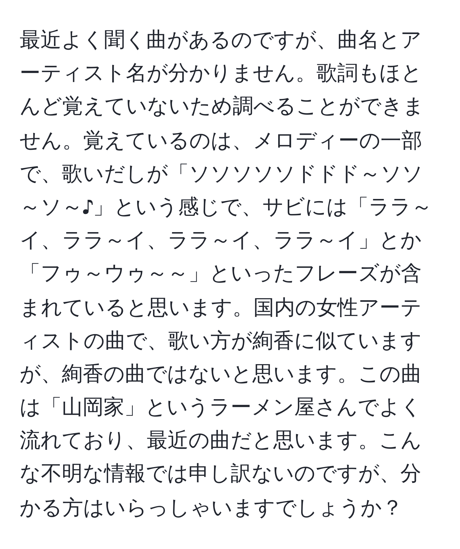 最近よく聞く曲があるのですが、曲名とアーティスト名が分かりません。歌詞もほとんど覚えていないため調べることができません。覚えているのは、メロディーの一部で、歌いだしが「ソソソソソドドド～ソソ～ソ～♪」という感じで、サビには「ララ～イ、ララ～イ、ララ～イ、ララ～イ」とか「フゥ～ウゥ～～」といったフレーズが含まれていると思います。国内の女性アーティストの曲で、歌い方が絢香に似ていますが、絢香の曲ではないと思います。この曲は「山岡家」というラーメン屋さんでよく流れており、最近の曲だと思います。こんな不明な情報では申し訳ないのですが、分かる方はいらっしゃいますでしょうか？