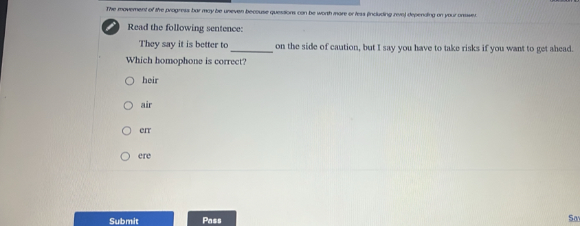 The movement of the progress bar may be uneven because questions can be worth more or less (including zero) depending on your answer.
Read the following sentence:
They say it is better to _on the side of caution, but I say you have to take risks if you want to get ahead.
Which homophone is correct?
heir
air
err
ere
Submit Pass Sa