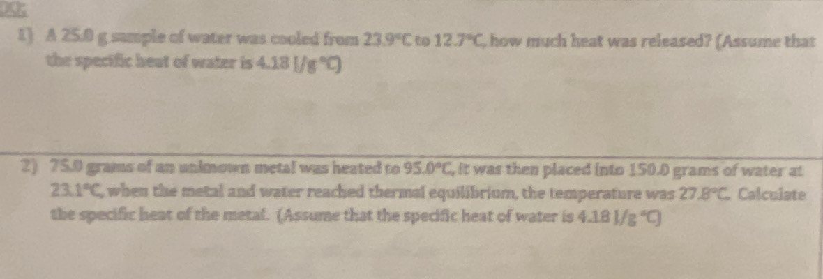 1] A 25.0 g sample of water was cooled from 23.9°C to 12.7°C , how much heat was released? (Assume that 
the specific heat of water is 4.18)/g°C)
2) 75.0 grams of an unkmown metal was heated to 95.0°C, , it was then placed into 150.0 grams of water at
2 3.1°C, , when the metal and water reached thermal equilibrium, the temperature was 27.8°C Calculate 
the specific heat of the metal. (Assume that the specific heat of water is 4.18J/g°C)