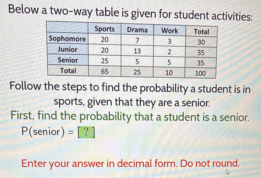 Below a two-way table is given for student activities: 
Follow the steps to find the probability a student is in 
sports, given that they are a senior. 
First, find the probability that a student is a senior.
P( senior)= = : | ? | 
Enter your answer in decimal form. Do not round.