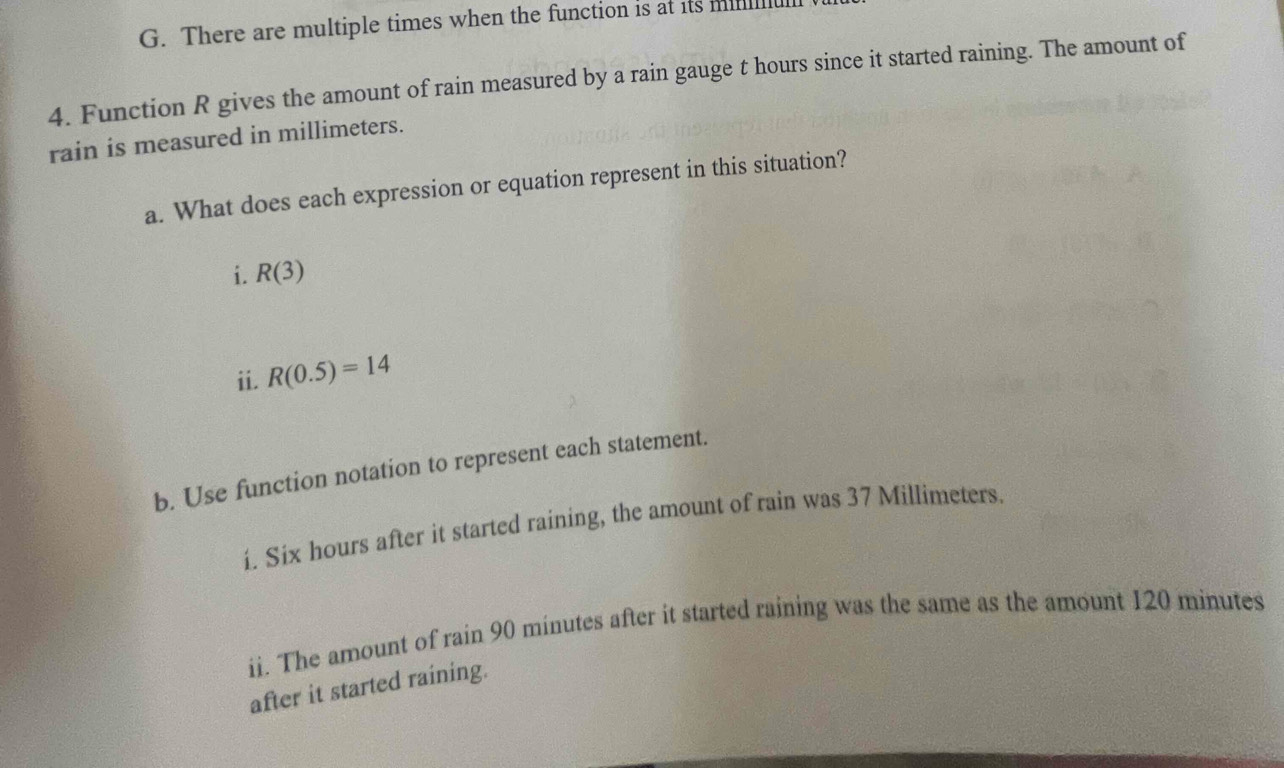 There are multiple times when the function is at its min
4. Function R gives the amount of rain measured by a rain gauge t hours since it started raining. The amount of 
rain is measured in millimeters. 
a. What does each expression or equation represent in this situation? 
i. R(3)
ii. R(0.5)=14
b. Use function notation to represent each statement. 
í. Six hours after it started raining, the amount of rain was 37 Millimeters. 
ii. The amount of rain 90 minutes after it started raining was the same as the amount 120 minutes
after it started raining.