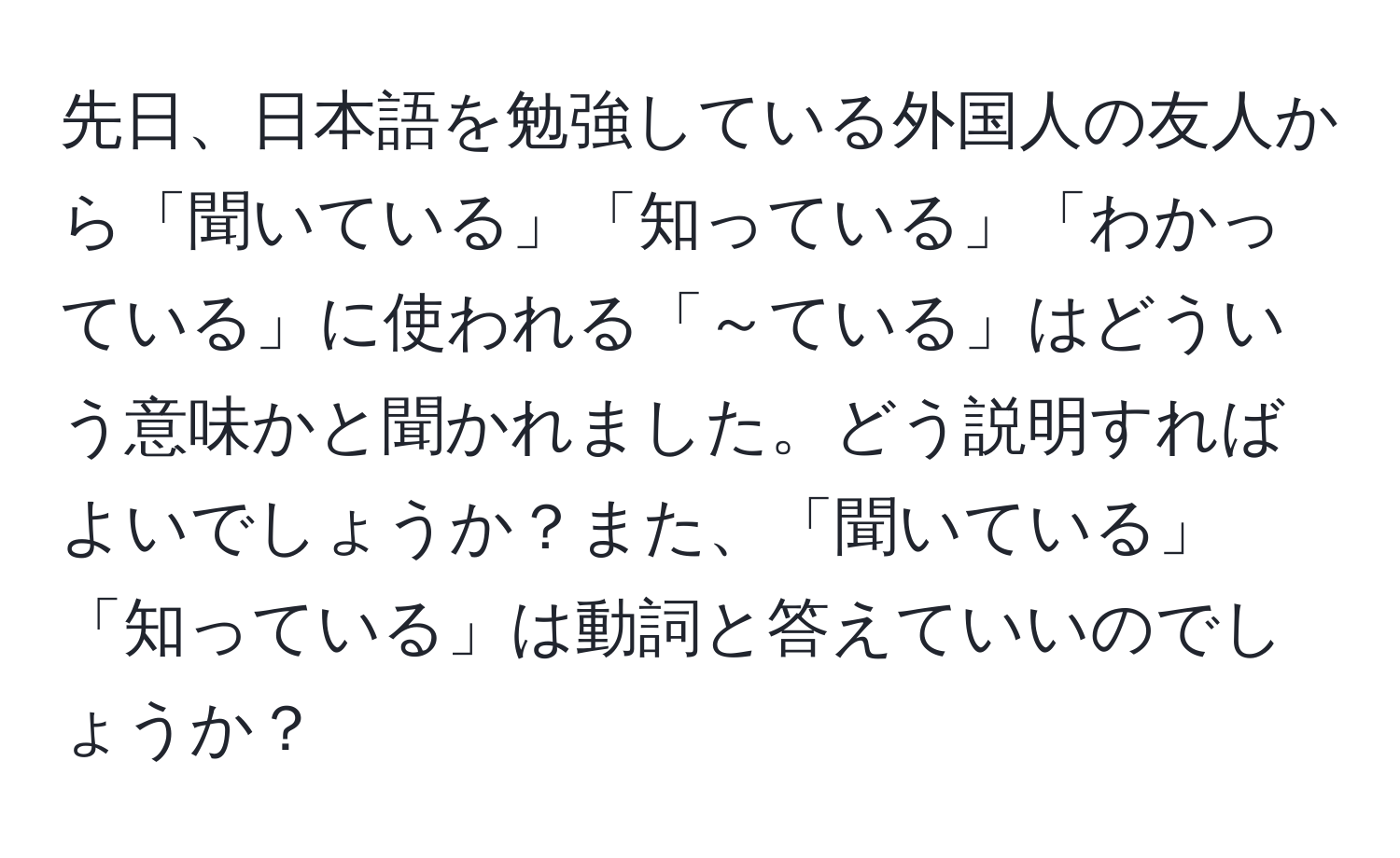 先日、日本語を勉強している外国人の友人から「聞いている」「知っている」「わかっている」に使われる「～ている」はどういう意味かと聞かれました。どう説明すればよいでしょうか？また、「聞いている」「知っている」は動詞と答えていいのでしょうか？