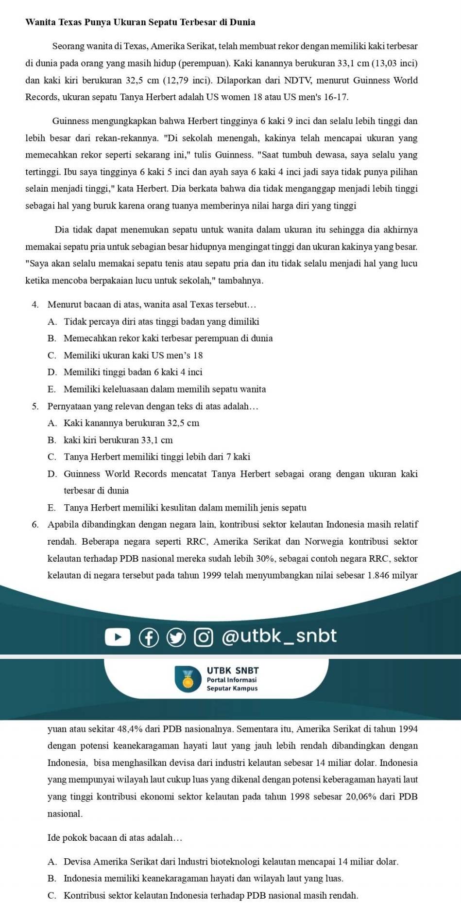 Wanita Texas Punya Ukuran Sepatu Terbesar di Dunia
Seorang wanita di Texas, Amerika Serikat, telah membuat rekor dengan memiliki kaki terbesar
di dunia pada orang yang masih hidup (perempuan). Kaki kanannya berukuran 33,1 cm (13,03 inci)
dan kaki kiri berukuran 32,5 cm (12,79 inci). Dilaporkan dari NDTV, menurut Guinness World
Records, ukuran sepatu Tanya Herbert adalah US women 18 atau US men's 16-17.
Guinness mengungkapkan bahwa Herbert tingginya 6 kaki 9 inci dan selalu lebih tinggi dan
lebih besar dari rekan-rekannya. "Di sekolah menengah, kakinya telah mencapai ukuran yang
memecahkan rekor seperti sekarang ini," tulis Guinness. "Saat tumbuh dewasa, saya selalu yang
tertinggi. Ibu saya tingginya 6 kaki 5 inci dan ayah saya 6 kaki 4 inci jadi saya tidak punya pilihan
selain menjadi tinggi," kata Herbert. Dia berkata bahwa dia tidak menganggap menjadi lebih tinggi
sebagai hal yang buruk karena orang tuanya memberinya nilai harga diri yang tinggi
Dia tidak dapat menemukan sepatu untuk wanita dalam ukuran itu sehingga dia akhirnya
memakai sepatu pria untuk sebagian besar hidupnya mengingat tinggi dan ukuran kakinya yang besar.
"Saya akan selalu memakai sepatu tenis atau sepatu pria dan itu tidak selalu menjadi hal yang lucu
ketika mencoba berpakaian lucu untuk sekolah," tambahnya.
4. Menurut bacaan di atas, wanita asal Texas tersebut…
A. Tidak percaya diri atas tinggi badan yang dimiliki
B. Memecahkan rekor kaki terbesar perempuan di dunia
C. Memiliki ukuran kaki US men’s 18
D. Memiliki tinggi badan 6 kaki 4 inci
E. Memiliki keleluasaan dalam memilih sepatu wanita
5. Pernyataan yang relevan dengan teks di atas adalah…
A. Kaki kanannya berukuran 32,5 cm
B. kaki kiri berukuran 33,1 cm
C. Tanya Herbert memiliki tinggi lebih dari 7 kaki
D. Guinness World Records mencatat Tanya Herbert sebagai orang dengan ukuran kaki
terbesar di dunia
E. Tanya Herbert memiliki kesulitan dalam memilih jenis sepatu
6. Apabila dibandingkan dengan negara lain, kontribusi sektor kelautan Indonesia masih relatif
rendah. Beberapa negara seperti RRC, Amerika Serikat dan Norwegia kontribusi sektor
kelautan terhadap PDB nasional mereka sudah lebih 30%, sebagai contoh negara RRC, sektor
kelautan di negara tersebut pada tahun 1999 telah menyumbangkan nilai sebesar 1.846 milyar
@utbk_ snbt
UTBK SNBT
Portal Informasi
Seputar Kampus
yuan atau sekitar 48,4% dari PDB nasionalnya. Sementara itu, Amerika Serikat di tahun 1994
dengan potensi keanekaragaman hayati laut yang jauh lebih rendah dibandingkan dengan
Indonesia, bisa menghasilkan devisa dari industri kelautan sebesar 14 miliar dolar. Indonesia
yang mempunyai wilayah laut cukup luas yang dikenal dengan potensi keberagaman hayati laut
yang tinggi kontribusi ekonomi sektor kelautan pada tahun 1998 sebesar 20,06% dari PDB
nasional.
Ide pokok bacaan di atas adalah…
A. Devisa Amerika Serikat dari lndustri bioteknologi kelautan mencapai 14 miliar dolar.
B. Indonesia memiliki keanekaragaman hayati dan wilayah laut yang luas.
C. Kontribusi sektor kelautan Indonesia terhadap PDB nasional masih rendah.