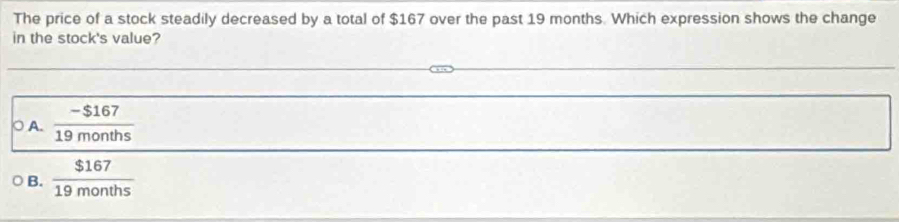 The price of a stock steadily decreased by a total of $167 over the past 19 months. Which expression shows the change
in the stock's value?
A.  (-$167)/19months 
B.  $167/19months 