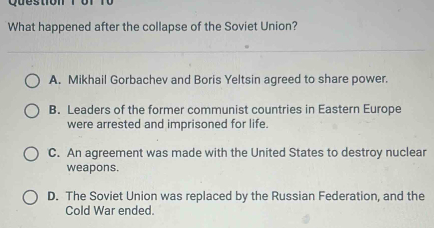 of 10
What happened after the collapse of the Soviet Union?
A. Mikhail Gorbachev and Boris Yeltsin agreed to share power.
B. Leaders of the former communist countries in Eastern Europe
were arrested and imprisoned for life.
C. An agreement was made with the United States to destroy nuclear
weapons.
D. The Soviet Union was replaced by the Russian Federation, and the
Cold War ended.