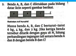 Benda A, B, dan C diletakkan pada bidang 
datar licin seperti gambar berikut. 
Ilustrator: Arif Nursahid 
Massa benda A, B, dan C berturut-turut
6 kg, 4 kg, dan 2 kg. Jika ketiga benda 
tersebut ditarik dengan gaya 18 N, hitung 
perbandingan tegangan tali antara benda A
dan B dengan benda B dan C!