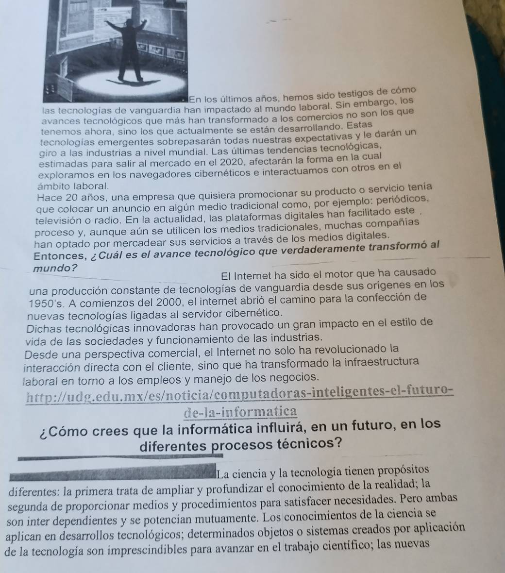 los últimos años, hemos sido testigos de cómo
impactado al mundo laboral. Sin embargo, los
avances tecnológicos que más han transformado a los comercios no son los que
tenemos ahora, sino los que actualmente se están desarrollando. Estas
tecnologías emergentes sobrepasarán todas nuestras expectativas y le darán un
giro a las industrias a nivel mundial. Las últimas tendencias tecnológicas,
estimadas para salir al mercado en el 2020, afectarán la forma en la cual
exploramos en los navegadores cibernéticos e interactuamos con otros en el
ámbito laboral.
Hace 20 años, una empresa que quisiera promocionar su producto o servicio tenía
que colocar un anuncio en algún medio tradicional como, por ejemplo: periódicos,
televisión o radio. En la actualidad, las plataformas digitales han facilitado este ,
proceso y, aunque aún se utilicen los medios tradicionales, muchas compañias
han optado por mercadear sus servicios a través de los medios digitales.
Entonces, ¿ Cuál es el avance tecnológico que verdaderamente transformó al
mundo?
El Internet ha sido el motor que ha causado
una producción constante de tecnologías de vanguardia desde sus orígenes en los
1950's. A comienzos del 2000, el internet abrió el camino para la confección de
nuevas tecnologías ligadas al servidor cibernético.
Dichas tecnológicas innovadoras han provocado un gran impacto en el estilo de
vida de las sociedades y funcionamiento de las industrias.
Desde una perspectiva comercial, el Internet no solo ha revolucionado la
interacción directa con el cliente, sino que ha transformado la infraestructura
laboral en torno a los empleos y manejo de los negocios.
http://udg.edu.mx/es/noticia/computadoras-inteligentes-el-futuro-
de-la-informatica
¿Cómo crees que la informática influirá, en un futuro, en los
diferentes procesos técnicos?
La ciencia y la tecnología tienen propósitos
diferentes: la primera trata de ampliar y profundizar el conocimiento de la realidad; la
segunda de proporcionar medios y procedimientos para satisfacer necesidades. Pero ambas
son inter dependientes y se potencian mutuamente. Los conocimientos de la ciencia se
aplican en desarrollos tecnológicos; determinados objetos o sistemas creados por aplicación
de la tecnología son imprescindibles para avanzar en el trabajo científico; las nuevas