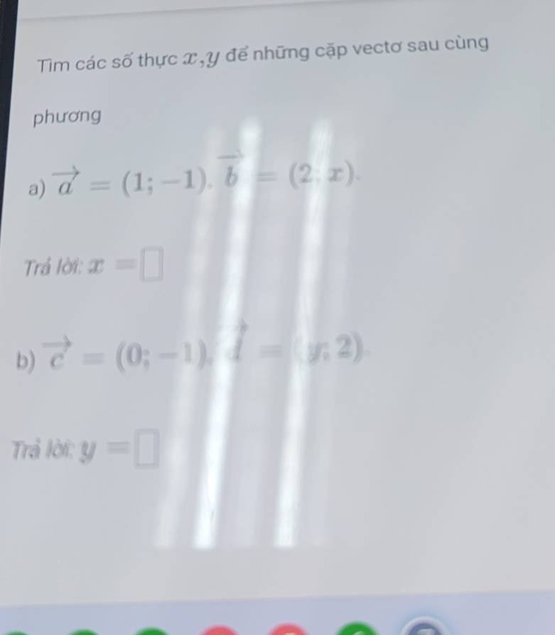 Tim các số thực x , y để những cặp vectơ sau cùng 
phương 
a) vector a=(1;-1). vector b=(2;x). 
Trả lời: x=□
b) vector c=(0;-1), vector d=(y,2). 
Trả lời: y=□