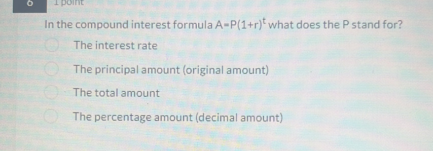 6 1 point
In the compound interest formula A=P(1+r)^t what does the P stand for?
The interest rate
The principal amount (original amount)
The total amount
The percentage amount (decimal amount)