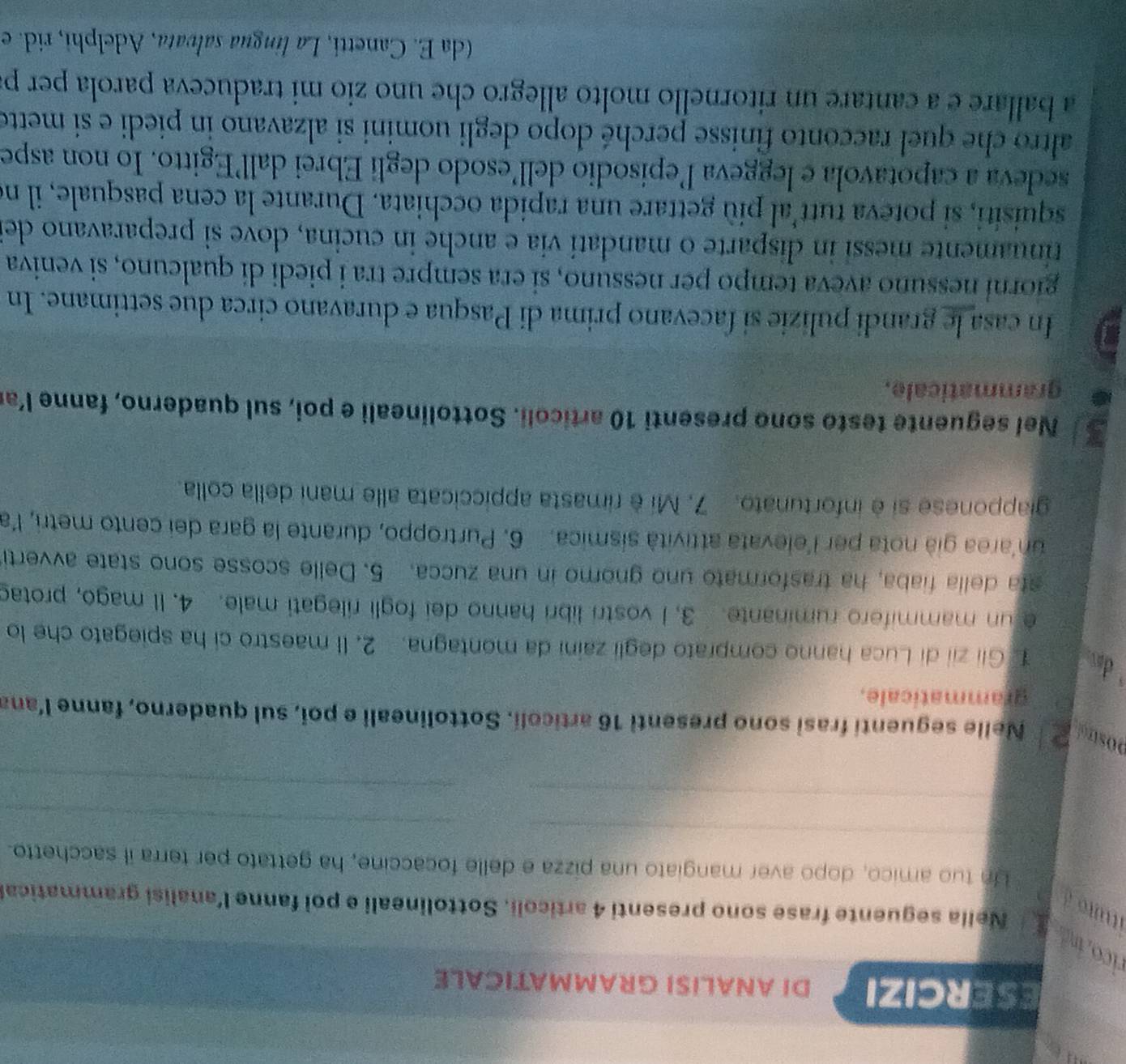 ESERCIZI DI ANALISI GRAMMATICALE
rico id f  Nella seguente frase sono presenti 4 articoli. Sottolineali e poi fanne l'analisi grammatica
ituito à
_
Un tuo amico, dopo aver mangiato una pizza e delle focaccine, ha gettato per terra il sacchetto.
_
_
_
_
postrol 2  Nelle seguenti frasi sono presenti 16 articoli. Sottolineali e poi, sul quaderno, fanne l’ana
grammaticale.
d  Gii zii di Luca hanno comprato degli zaini da montagna. 2. Il maestro ci ha spiegato che lo
e un mammifero ruminante. 3. I vostri libri hanno dei fogli rilegati male. 4. II mago, protad
sta della fiaba, ha trasformato uno gnomo in una zucca. 5. Delle scosse sono state avverti
unarea già nota per l'elevata attività sísmica. 6. Purtroppo, durante la gara dei cento metri, l'a
giapponese si è infortunato. 7. Mi è rimasta appiccicata alle mani della colla.
Nel seguente testo sono presenti 10 articoli. Sottolineali e poi, sul quaderno, fanne l’a
grammaticale.
In casa le grandi pulizie si facevano prima di Pasqua e duravano circa due settimane. In
giorní nessuño aveva tempo per nessuno, si era sempre tra i piedi di qualcuno, si veniva
trinuamente messi in disparte o mandatí via e anche in cucina, dove sì preparavano de
squisiti, si poteva tutt'al più gettare una rapida occhiata. Durante la cena pasquale, il no
sedeva a capotavola e leggeva lepisodio dell’esodo degli Ebrei dall’Egitto. Io non aspe
altro che quel racconto finisse perché dopo degli uomini si alzavano in piedi e si mette
a ballare e a cantare un ritornello molto allegro che uno zio mi traduceva parola per p
(da E. Canetti, La língua salvata, Adelphi, rid. e