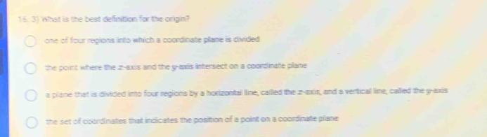 What is the best deffinittion for the origin?
one of four regions into which a coordinate plane is divided
the point where the z -axis and the g -axis intersect on a coordinate plane
a plane that is divided into four regions by a horizontal line, called the z -axis, and a vertical line, called the y-axis
the set of coordinates that indicates the posittion of a point on a coordinate plane