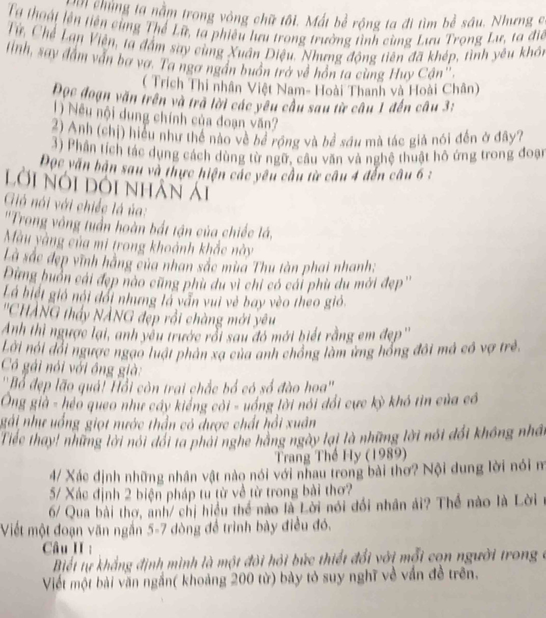 ủ ng ta nằm trong vòng chữ tôi. Mất bề rộng ta đi tìm bề sâu. Nhưng c
Tạ thoát lên tiên cùng Thế Lữ, ta phiêu lưu trong trường tình cùng Lưu Trọng Lư, ta điể
Từ, Chế Lạn Viện, ta đấm say cùng Xuân Diệu. Nhưng động tiên đã khép, tình yêu khôn
tnh, say đầm vẫn ba vợ. Ta ngơ ngần buồn trở về hồn ta cùng Huy Cận''.
( Trích Thi nhân Việt Nam- Hoài Thanh và Hoài Chân)
Đọc đoạn văn trên và trở lời các yêu cầu sau từ câu 1 đến câu 3:
1) Nều nội dung chính của đoạn văn?
2) Anh (chị) hiểu như thế nào về bể rộng và bề sáu mà tác giả nói đến ở đây?
3) Phần tích tác dụng cách dùng từ ngữ, câu văn và nghệ thuật hô ứng trong đoạn
Đọc văn bản sau và thực hiện các yêu cầu từ câu 4 đến câu 6 :
lời nói dôi nhân Ái
Giả nói với chiếc là ủa:
''Trong vông tuần hoàn bắt tận của chiếc lá,
Màu yàng của mi trong khoảnh khắc này
Là sắc đẹp vĩnh hằng của nhan sắc mùa Thu tàn phai nhanh;
Dừng huồn cái đẹp nào cũng phù du vì chi có cái phù du mới đẹp''
Là biết gió nội đổi nhưng là vẫn vui vẻ bay vèo theo gió.
''CHANG thấy NÀNG đẹp rồi chàng mới yêu
Anh thì ngược lại, anh yêu trước rỗi sau đó mới biết rằng em đẹp''
Lời nói đổi ngược ngạo luật phản xạ của anh chồng làm ứng hổng đôi mả có vợ trẻ.
Cô gái nói với ông già:
''Bổ đẹp lão quả! Hồi còn trai chắc bổ có số đào hoa''
Ông già - héo queo như cây kiếng cỏi - uống lời nói đổi cực kỳ khó tin của có
gải như uống giọt nước thần có được chất hồi xuân
Tiếc thay! những lời nói đổi ta phải nghe hằng ngày lại là những lời nói đổi không nhâ
Trang Thế Hy (1989)
4/ Xác định những nhân vật nào nói với nhau trong bài thơ? Nội dung lời nói m
5/ Xác định 2 biện pháp tu từ về từ trong bài thơ?
6/ Qua bài thơ, anh/ chị hiều thể nào là Lời nói đổi nhân ải? Thể nào là Lời 
Viết một đoạn văn ngắn 5-7 òng để trình bày điều đó,
Câu II :
Biết tự khẳng định mình là một đòi hỏi bức thiết đổi với mỗi cọn người trong ở
Viết một bài văn ngắn( khoảng 200 từ) bày tỏ suy nghĩ về vấn đề trên.