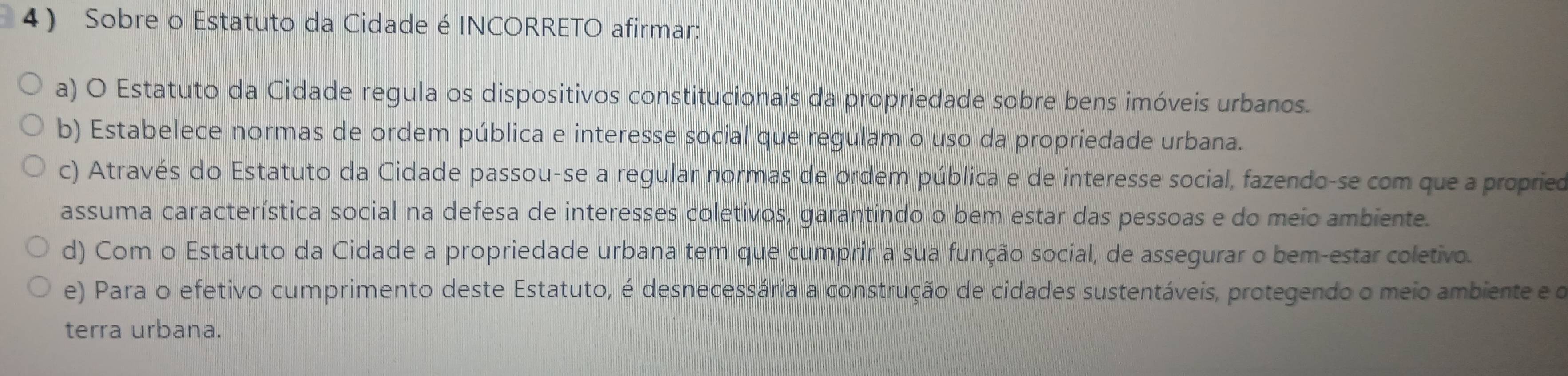 Sobre o Estatuto da Cidade é INCORRETO afirmar:
a) O Estatuto da Cidade regula os dispositivos constitucionais da propriedade sobre bens imóveis urbanos.
b) Estabelece normas de ordem pública e interesse social que regulam o uso da propriedade urbana.
c) Através do Estatuto da Cidade passou-se a regular normas de ordem pública e de interesse social, fazendo-se com que a propried
assuma característica social na defesa de interesses coletivos, garantindo o bem estar das pessoas e do meio ambiente.
d) Com o Estatuto da Cidade a propriedade urbana tem que cumprir a sua função social, de assegurar o bem-estar coletivo.
e) Para o efetivo cumprimento deste Estatuto, é desnecessária a construção de cidades sustentáveis, protegendo o meio ambiente e o
terra urbana.