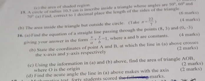 the area of shaded region. 
15. A circle of radius 10.5 cm is inscribe inside a triangle whose angles are 50°, 60° and
70° (a) Find, correct to 1 decimal place the length of the sides of the triangle. (6 marks) 
(b) The area inside the triangle but outside the circle. (Take π = 22/7 ) (4 marks) 
16. (a) Find the equation of a straight line passing through the points (8,3) and (0,-3)
giving your answer in the form  x/a + y/b =1 , where a and b are constants. (4 marks) 
(b) State the coordinates of point A and B, at which the line in (a) above crosses 
the x-axis and y-axis respectively (2 marks) 
(c) Using the information in (a) and (b) above, find the area of triangle AOB, 
where O is the origin (2 marks) 
(d) Find the acute angle the line in (a) above makes with the axis (2 marks) 
ics st forty students scored th o i marks.